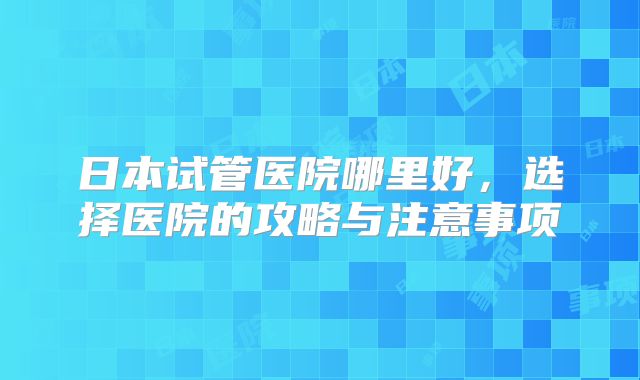 日本试管医院哪里好,选择医院的攻略与注意事项