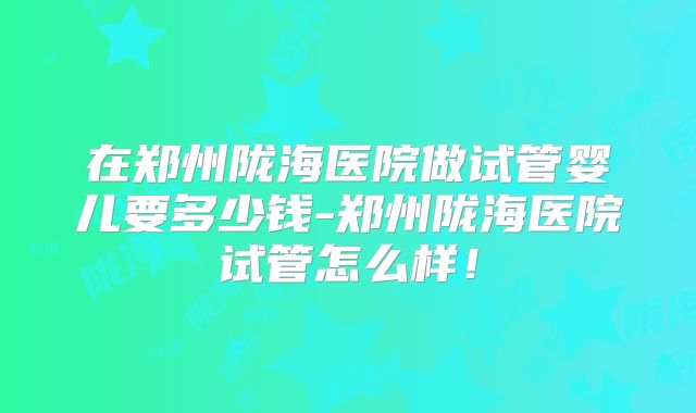 在郑州陇海医院做试管婴儿要多少钱-郑州陇海医院试管怎么样！