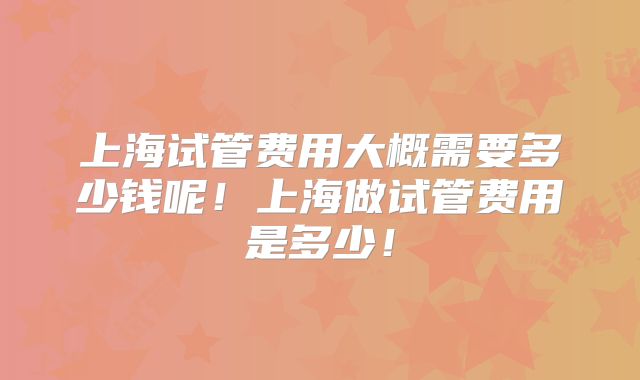上海试管费用大概需要多少钱呢!上海做试管费用是多少!