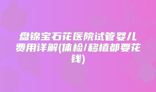 盘锦宝石花医院试管婴儿费用详解(体检/移植都要花钱)