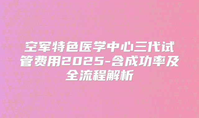 空军特色医学中心三代试管费用2025-含成功率及全流程解析