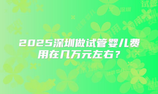 2025深圳做试管婴儿费用在几万元左右？