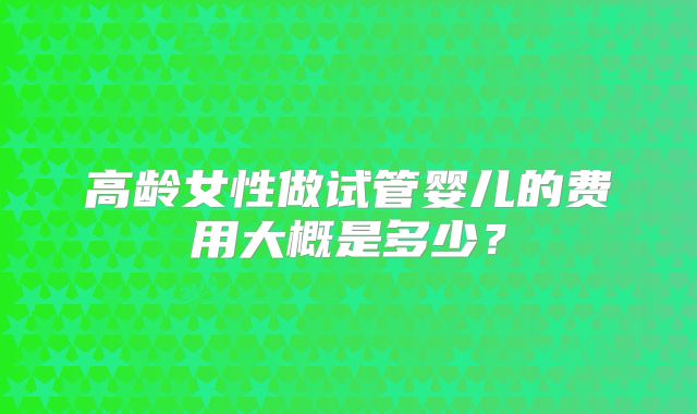 高龄女性做试管婴儿的费用大概是多少？