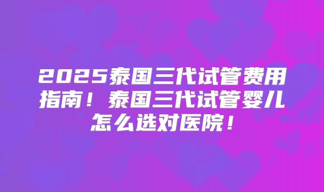 2025泰国三代试管费用指南！泰国三代试管婴儿怎么选对医院！