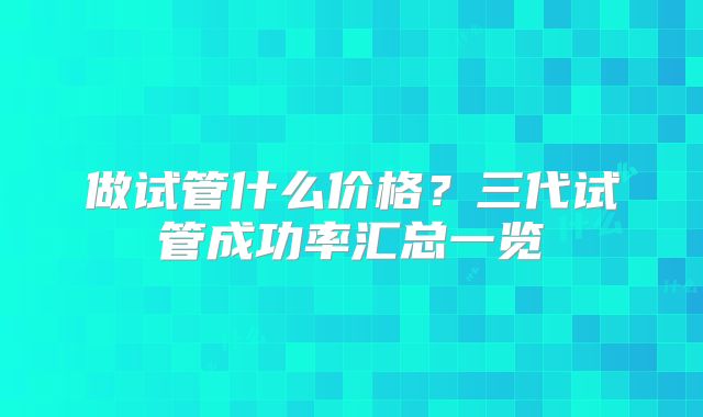 做试管什么价格?三代试管成功率汇总一览
