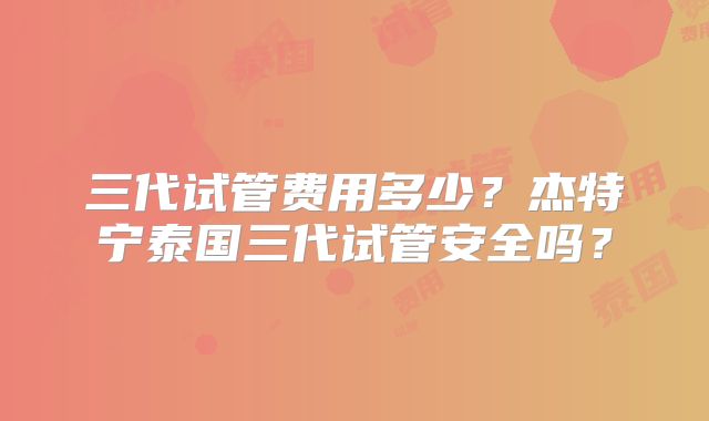 三代试管费用多少？杰特宁泰国三代试管安全吗？