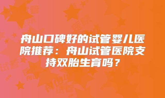 舟山口碑好的试管婴儿医院推荐:舟山试管医院支持双胎生育吗?