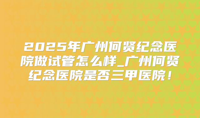 2025年广州何贤纪念医院做试管怎么样_广州何贤纪念医院是否三甲医院!