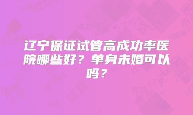 辽宁保证试管高成功率医院哪些好?单身未婚可以吗?