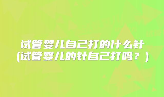 试管婴儿自己打的什么针(试管婴儿的针自己打吗?)