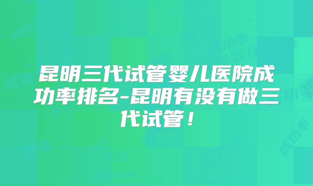 昆明三代试管婴儿医院成功率排名-昆明有没有做三代试管！