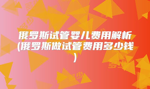 俄罗斯试管婴儿费用解析(俄罗斯做试管费用多少钱)