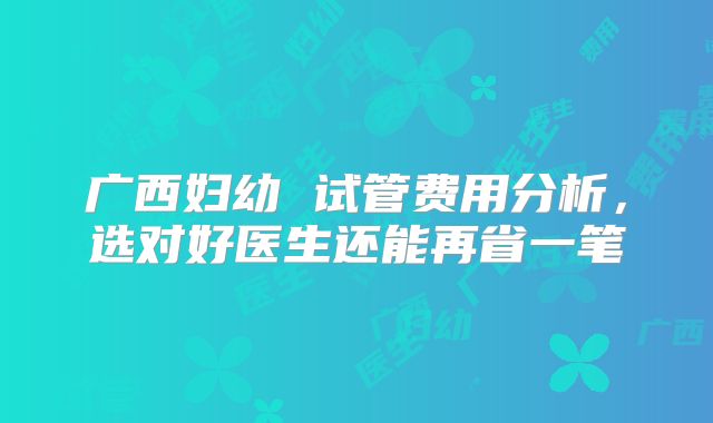 广西妇幼 试管费用分析,选对好医生还能再省一笔