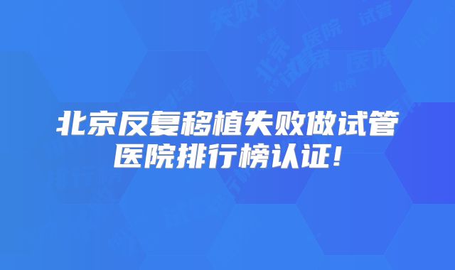 北京反复移植失败做试管医院排行榜认证!
