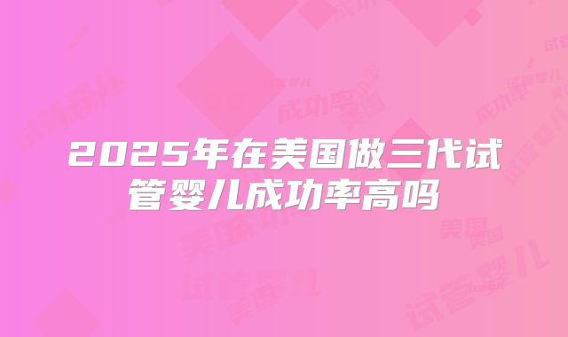 2025年在美国做三代试管婴儿成功率高吗