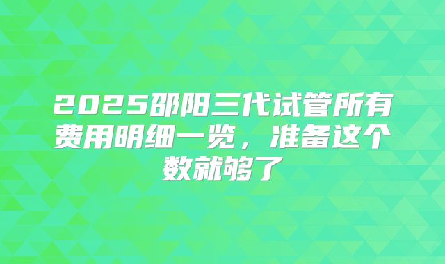 2025邵阳三代试管所有费用明细一览,准备这个数就够了