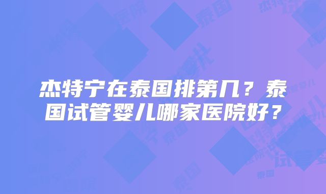 杰特宁在泰国排第几?泰国试管婴儿哪家医院好?