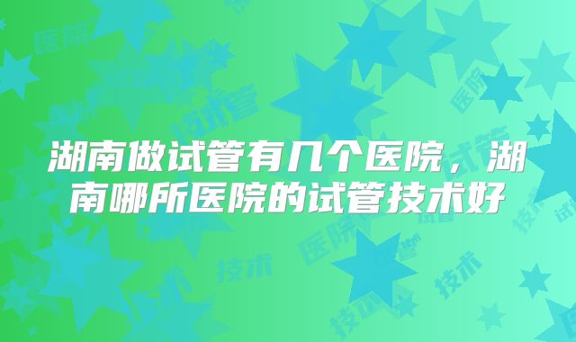 湖南做试管有几个医院,湖南哪所医院的试管技术好