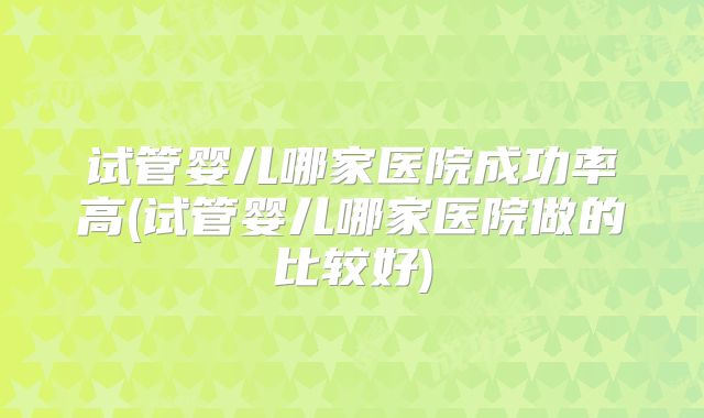 试管婴儿哪家医院成功率高(试管婴儿哪家医院做的比较好)