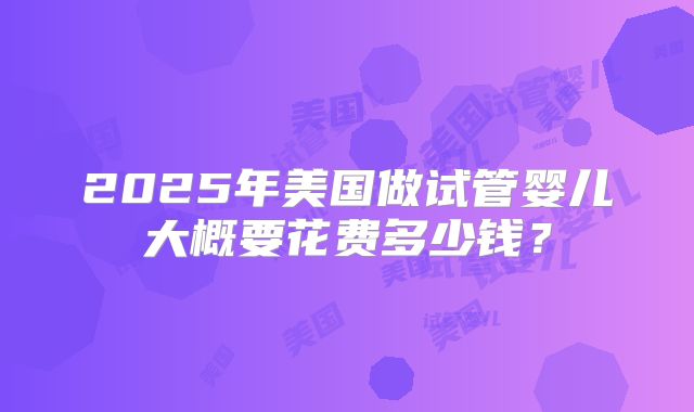 2025年美国做试管婴儿大概要花费多少钱?