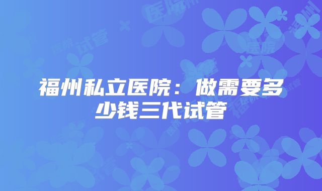 福州私立医院：做需要多少钱三代试管
