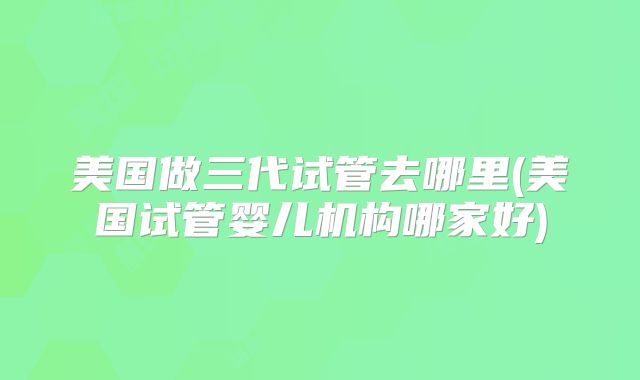 美国做三代试管去哪里(美国试管婴儿机构哪家好)