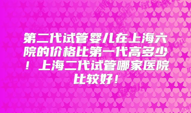 第二代试管婴儿在上海六院的价格比第一代高多少!上海二代试管哪家医院比较好!