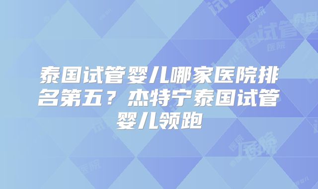泰国试管婴儿哪家医院排名第五？杰特宁泰国试管婴儿领跑