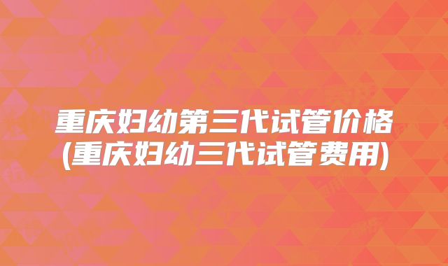 重庆妇幼第三代试管价格(重庆妇幼三代试管费用)