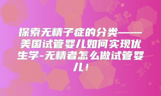 探索无精子症的分类——美国试管婴儿如何实现优生学-无精者怎么做试管婴儿！