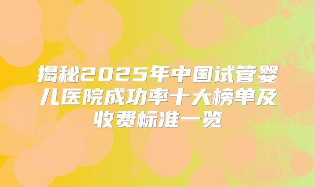 揭秘2025年中国试管婴儿医院成功率十大榜单及收费标准一览