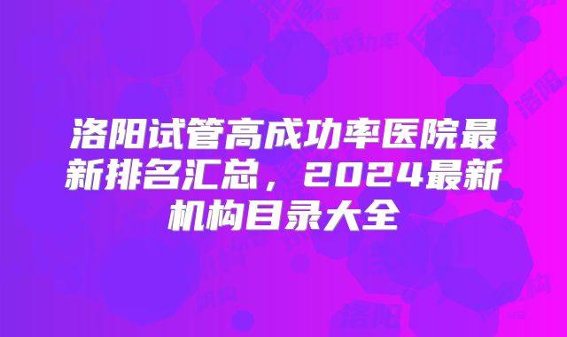 洛阳试管高成功率医院最新排名汇总,2024最新机构目录大全