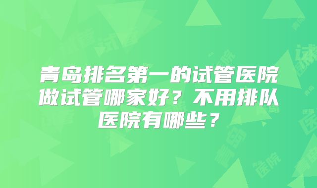 青岛排名第一的试管医院做试管哪家好？不用排队医院有哪些？