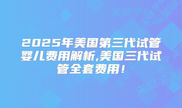 2025年美国第三代试管婴儿费用解析,美国三代试管全套费用!
