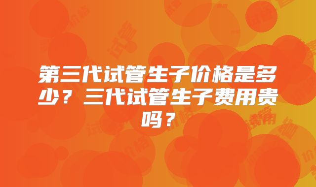 第三代试管生子价格是多少？三代试管生子费用贵吗？