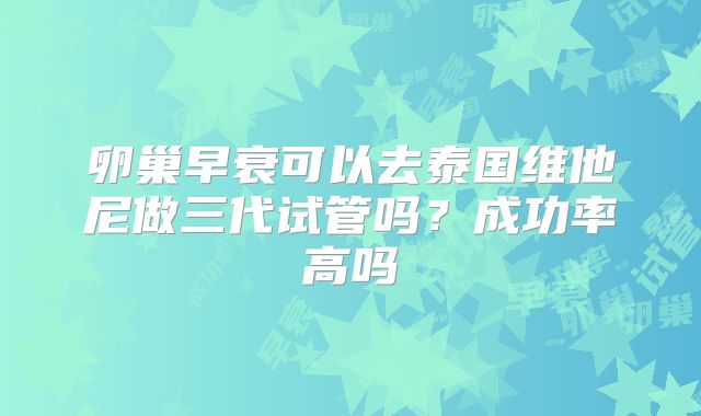 卵巢早衰可以去泰国维他尼做三代试管吗？成功率高吗