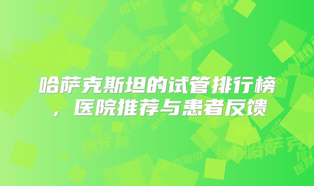 哈萨克斯坦的试管排行榜，医院推荐与患者反馈