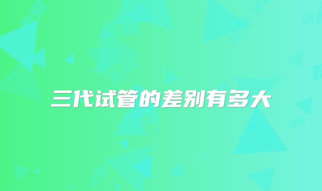 三代试管的差别有多大