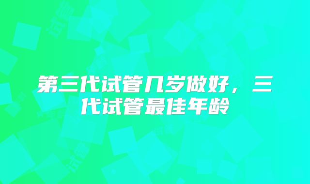 第三代试管几岁做好，三代试管最佳年龄