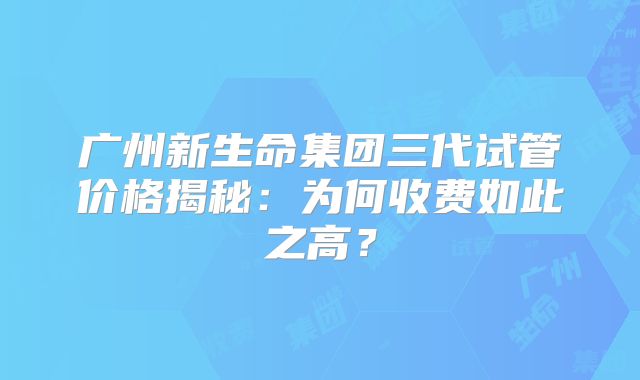 广州新生命集团三代试管价格揭秘：为何收费如此之高？