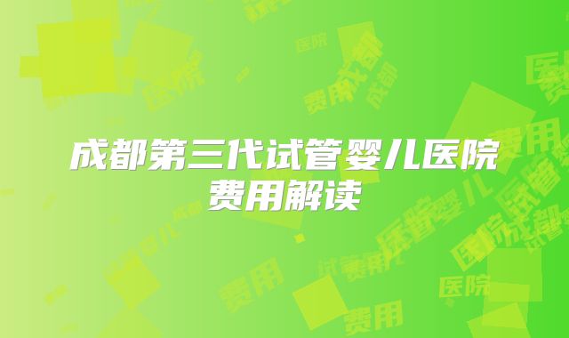 成都第三代试管婴儿医院费用解读