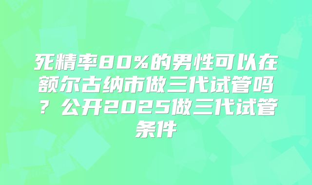 死精率80%的男性可以在额尔古纳市做三代试管吗？公开2025做三代试管条件