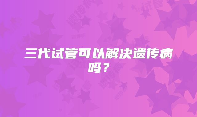 三代试管可以解决遗传病吗？