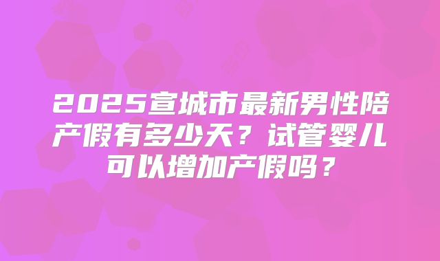 2025宣城市最新男性陪产假有多少天?试管婴儿可以增加产假吗?