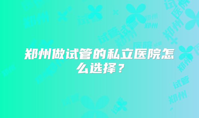 郑州做试管的私立医院怎么选择？