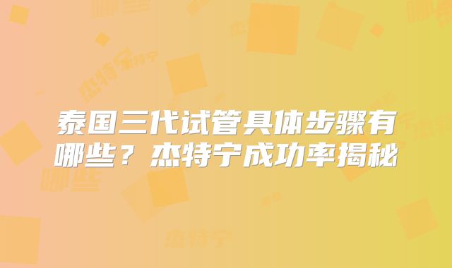 泰国三代试管具体步骤有哪些?杰特宁成功率揭秘