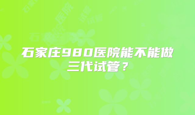石家庄980医院能不能做三代试管?