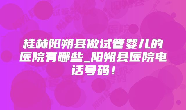 桂林阳朔县做试管婴儿的医院有哪些_阳朔县医院电话号码！