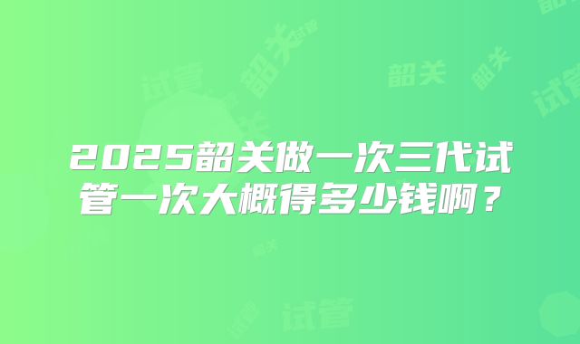 2025韶关做一次三代试管一次大概得多少钱啊？