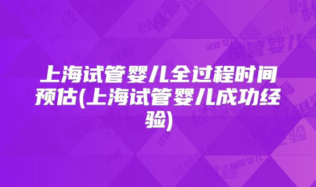 上海试管婴儿全过程时间预估(上海试管婴儿成功经验)